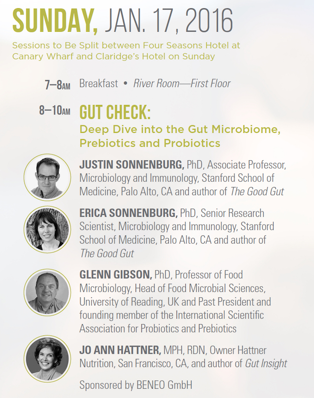 Gut Check: Deep Dive into the Gut Microbiome, Prebiotics and Probiotics   JUSTIN SONNENBURG, PhD, Associate Professor, Microbiology and Immunology, Stanford School of Medicine, Palo Alto, CA and author of The Good Gut   ERICA SONNENBURG, PhD, Senior Research Scientist, Microbiology and Immunology, Stanford School of Medicine, Palo Alto, CA and author of The Good Gut   GLENN GIBSON, PhD, Professor of Food Microbiology, Head of Food Microbial Sciences, University of Reading, UK and Past President and founding member of the International Scientific Association for Probiotics and Prebiotics JO ANN   HATTNER, MPH, RDN, Owner Hattner Nutrition, San Francisco, CA, and author of Gut Insight   Sponsored by BENEO GmbH 